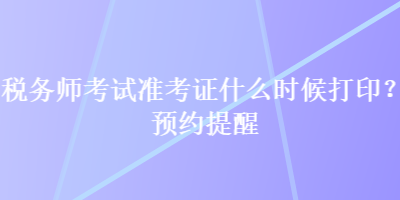 税务师考试准考证什么时候打印？预约提醒