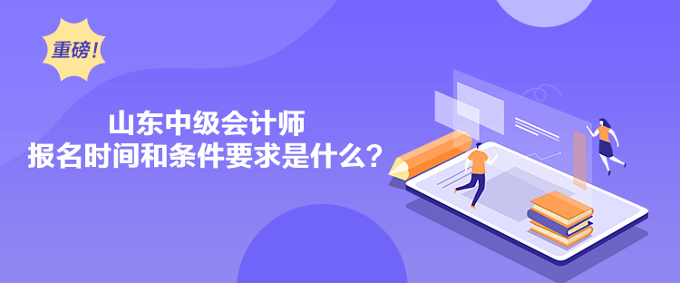 山东中级会计师报名时间和条件要求是什么？