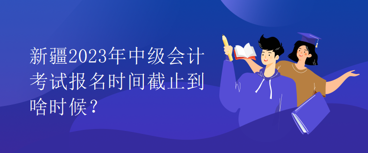 新疆2023年中级会计考试报名时间截止到啥时候？