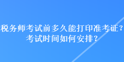 税务师考试前多久能打印准考证？考试时间如何安排？