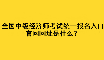 全国中级经济师考试统一报名入口官网网址是什么？