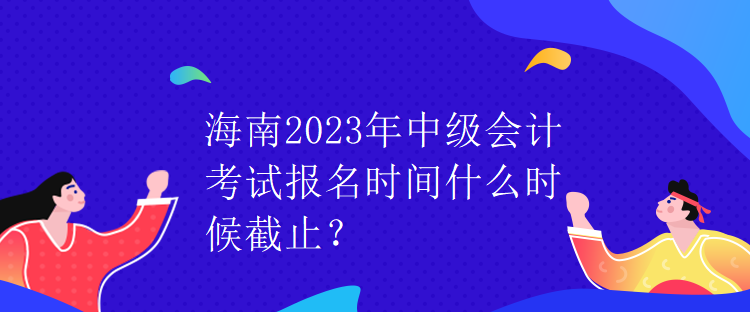 海南2023年中级会计考试报名时间什么时候截止？