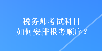 税务师考试科目如何安排报考顺序？