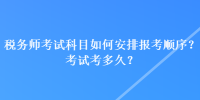 税务师考试科目如何安排报考顺序？考试考多久？