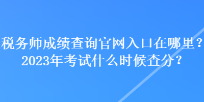 税务师成绩查询官网入口在哪里？2023年考试什么时候查分？