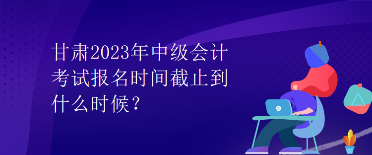 甘肃2023年中级会计考试报名时间截止到什么时候？