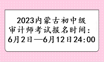 2023内蒙古初中级审计师考试报名时间：6月2日—6月12日24:00