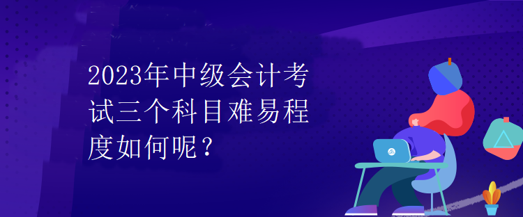 2023年中级会计考试三个科目难易程度如何呢？