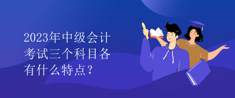 2023年中级会计考试三个科目各有什么特点？