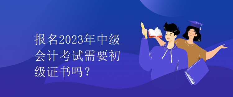 报名2023年中级会计考试需要初级证书吗？