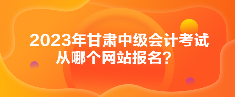 2023年甘肃中级会计考试从哪个网站报名？