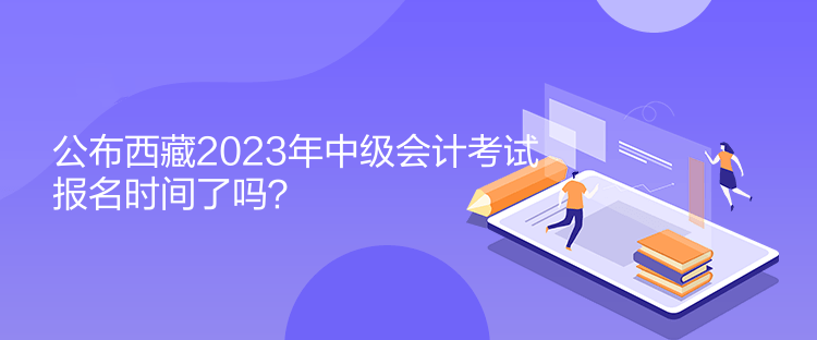 公布西藏2023年中级会计考试报名时间了吗？