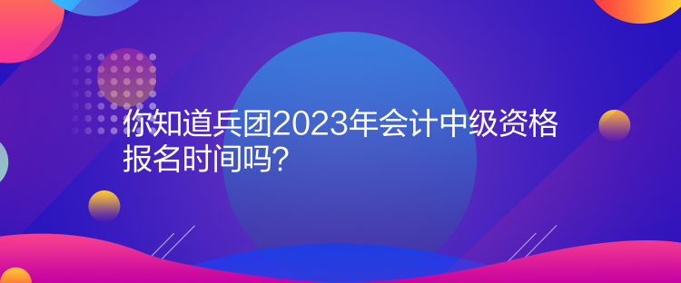 你知道兵团2023年会计中级资格报名时间吗？