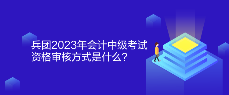 兵团2023年会计中级考试资格审核方式是什么？