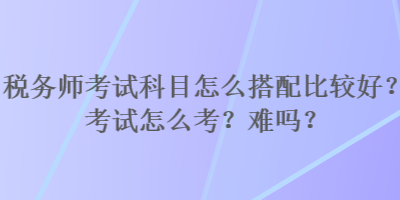 税务师考试科目怎么搭配比较好？考试怎么考？难吗？