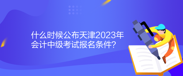 什么时候公布天津2023年会计中级考试报名条件？