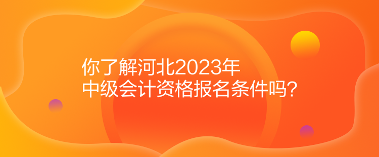 你了解河北2023年中级会计资格报名条件吗？