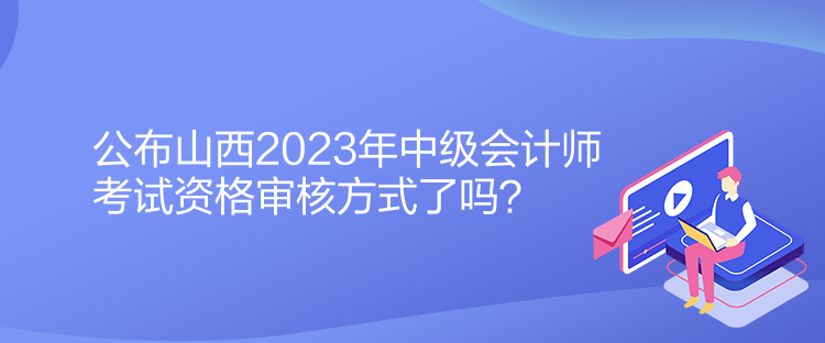 公布山西2023年中级会计师考试资格审核方式了吗？