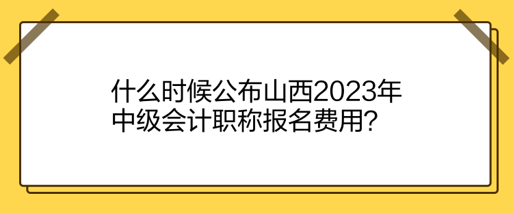 什么时候公布山西2023年中级会计职称报名费用？