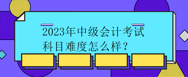 2023年中级会计考试科目难度怎么样？