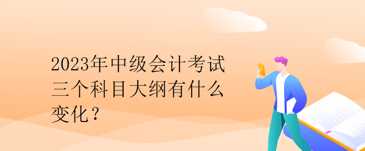 2023年中级会计考试三个科目大纲有什么变化？