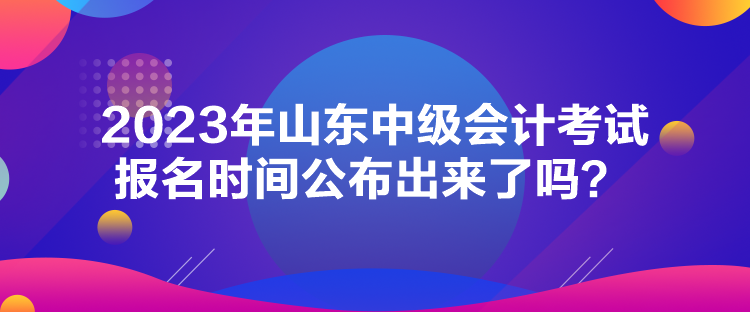 2023年山东中级会计考试报名时间公布出来了吗？