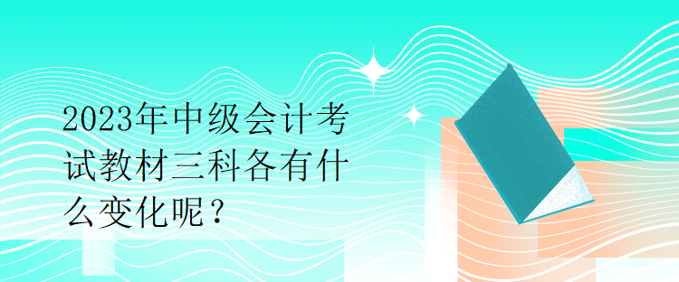 2023年中级会计考试教材三科各有什么变化呢？