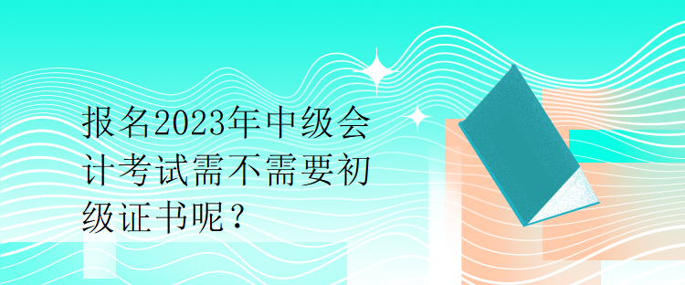 报名2023年中级会计考试需不需要初级证书呢？