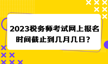 2023税务师考试网上报名时间截止到几月几日？