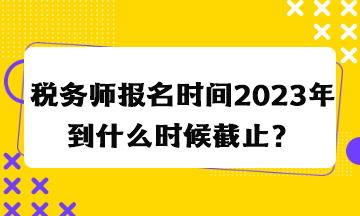 税务师报名时间2023年到什么时候截止？