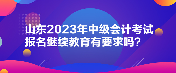 山东2023年中级会计考试报名继续教育有要求吗？