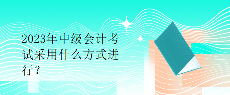 2023年中级会计考试采用什么方式进行？