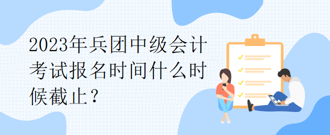 2023年兵团中级会计考试报名时间什么时候截止？