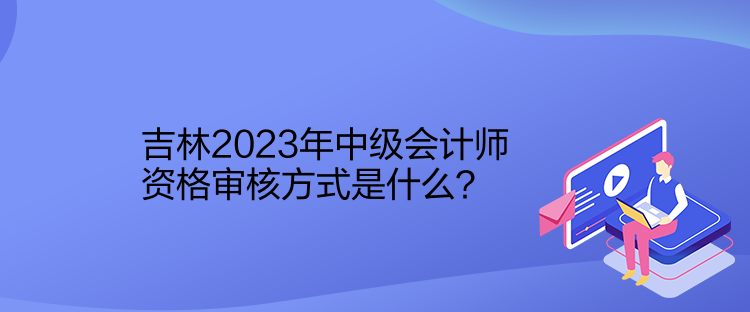 吉林2023年中级会计师资格审核方式是什么？