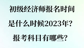 初级经济师报名时间是什么时候2023年？报考科目有哪些？