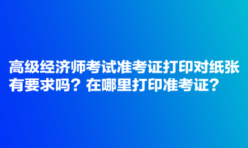 高级经济师考试准考证打印对纸张有要求吗？在哪里打印准考证？