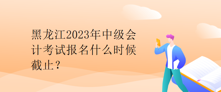 黑龙江2023年中级会计考试报名什么时候截止？