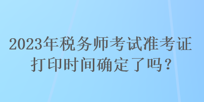 2023年税务师考试准考证打印时间确定了吗？