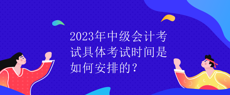 2023年中级会计考试具体考试时间是如何安排的？