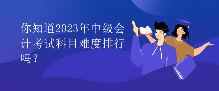 你知道2023年中级会计考试科目难度排行吗？