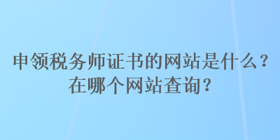 申领税务师证书的网站是什么？在哪个网站查询？