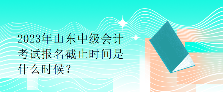 2023年山东中级会计考试报名截止时间是什么时候？