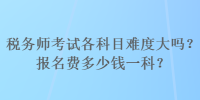 税务师考试各科目难度大吗？报名费多少钱一科？