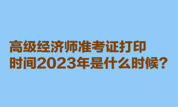 高级经济师准考证打印时间2023年是什么时候？