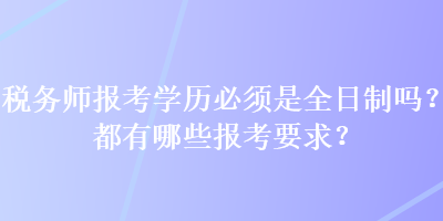 税务师报考学历必须是全日制吗？都有哪些报考要求？