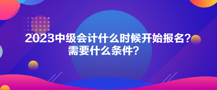 2023中级会计什么时候开始报名？需要什么条件？