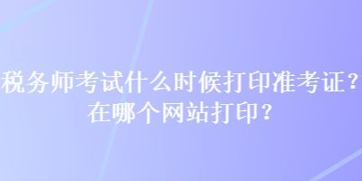 税务师考试什么时候打印准考证？在哪个网站打印？