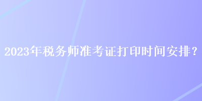 2023年税务师准考证打印时间安排？