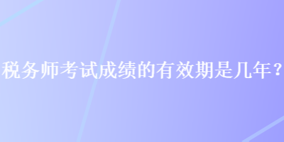 税务师考试成绩的有效期是几年？