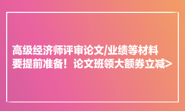 高级经济师评审论文业绩等材料要提前准备！论文班领大额券立减